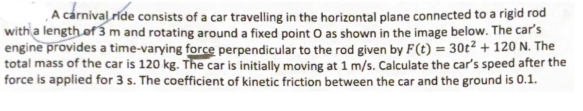 A carnival ride consists of a car travelling in the horizontal plane connected to a rigid rod
with a length of 3 m and rotating around a fixed point O as shown in the image below. The car's
engine provides a time-varying force perpendicular to the rod given by F(t) = 30t² + 120 N. The
total mass of the car is 120 kg. The car is initially moving at 1 m/s. Calculate the car's speed after the
force is applied for 3 s. The coefficient of kinetic friction between the car and the ground is 0.1.