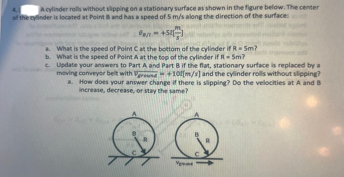 4.1
A cylinder rolls without slipping on a stationary surface as shown in the figure below. The center
of the cylinder is located at Point B and has a speed of 5 m/s along the direction of the surface:
a.
b.
c.
What is the speed of Point C at the bottom of the cylinder if R = 5m?
What is the speed of Point A at the top of the cylinder if R = 5m?
Update your answers to Part A and Part B if the flat, stationary surface is replaced by a
moving conveyor belt with Vground = +102[m/s] and the cylinder rolls without slipping?
How does your answer change if there is slipping? Do the velocities at A and B
increase, decrease, or stay the same?
a.
A
m
VB/L = +52[]
B
R
Vground
B