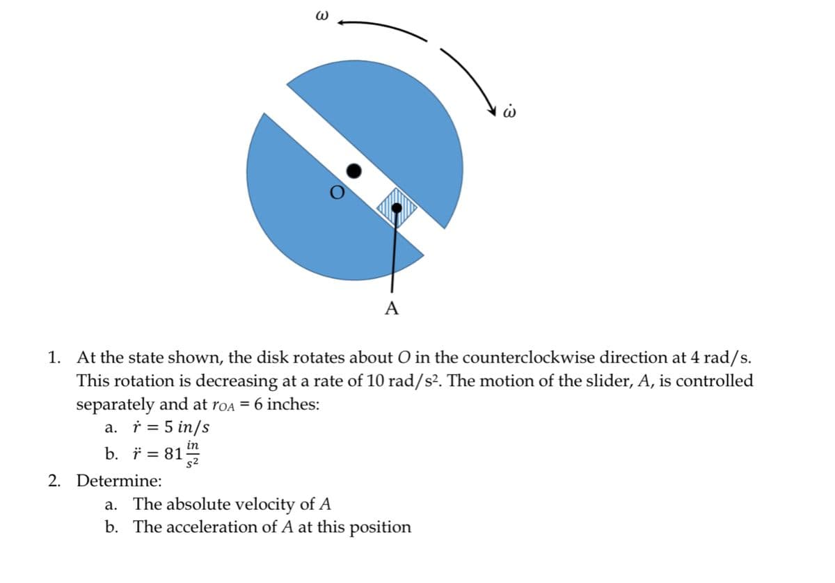 W
2. Determine:
A
1. At the state shown, the disk rotates about O in the counterclockwise direction at 4 rad/s.
This rotation is decreasing at a rate of 10 rad/s². The motion of the slider, A, is controlled
separately and at roa = 6 inches:
a. r = 5 in/s
in
b. r = 81/7/22
ὡ
a. The absolute velocity of A
b. The acceleration of A at this position