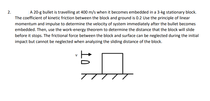 2.
A 20-g bullet is travelling at 400 m/s when it becomes embedded in a 3-kg stationary block.
The coefficient of kinetic friction between the block and ground is 0.2 Use the principle of linear
momentum and impulse to determine the velocity of system immediately after the bullet becomes
embedded. Then, use the work-energy theorem to determine the distance that the block will slide
before it stops. The frictional force between the block and surface can be neglected during the initial
impact but cannot be neglected when analyzing the sliding distance of the block.
#A