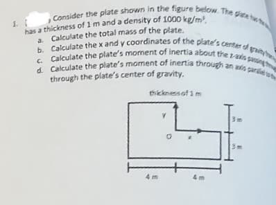 Consider the plate shown in the figure below. The plate the
1. 1
has a thickness of 1 m and a density of 1000 kg/m³.
a. Calculate the total mass of the plate.
b. Calculate the x and y coordinates of the plate's center of grain
c. Calculate the plate's moment of inertia about the z-axis passing
d. Calculate the plate's moment of inertia through an avis parle we
through the plate's center of gravity.
thickness of 1m
4m
V
0
4m