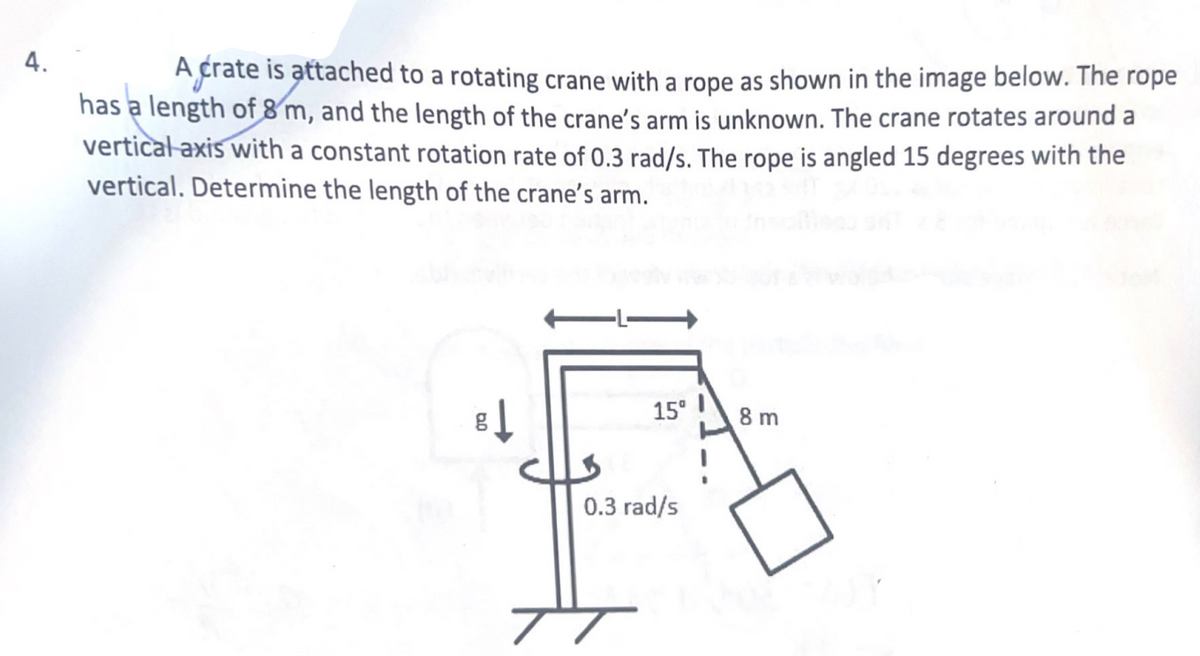 4.
A crate is attached to a rotating crane with a rope as shown in the image below. The rope
has a length of 8 m, and the length of the crane's arm is unknown. The crane rotates around a
vertical-axis with a constant rotation rate of 0.3 rad/s. The rope is angled 15 degrees with the
vertical. Determine the length of the crane's arm.
8↓
15⁰
0.3 rad/s
TT
8 m