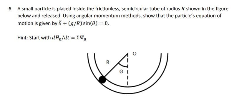 6. A small particle is placed inside the frictionless, semicircular tube of radius R shown in the figure
below and released. Using angular momentum methods, show that the particle's equation of
motion is given by Ö + (g/R) sin(0) = 0.
Hint: Start with dHo/dt = EM₁
e