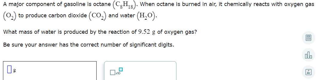 A major component of gasoline is octane (CH8). When octane is burned in air, it chemically reacts with oxygen gas
(0.)
to produce carbon dioxide (CO,) and water
(H,0).
What mass of water is produced by the reaction of 9.52 g of oxygen gas?
Be sure your answer has the correct number of significant digits.
圖 因
