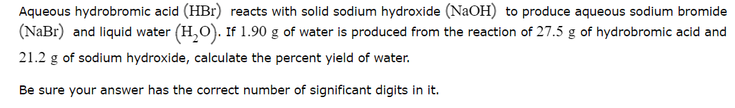 Aqueous hydrobromic acid (HBr) reacts with solid sodium hydroxide (NaOH) to produce aqueous sodium bromide
(NaBr) and liquid water (H,O). If 1.90 g of water is produced from the reaction of 27.5 g of hydrobromic acid and
21.2 g of sodium hydroxide, calculate the percent yield of water.
Be sure your answer has the correct number of significant digits in it.
