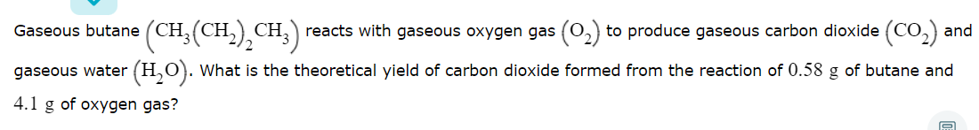 Gaseous butane (CH;(CH,),CH;)
reacts with gaseous oxygen gas (0,) to produce gaseous carbon dioxide (CO,) and
gaseous water (H,O). What is the theoretical yield of carbon dioxide formed from the reaction of 0.58 g of butane and
4.1 g of oxygen gas?
