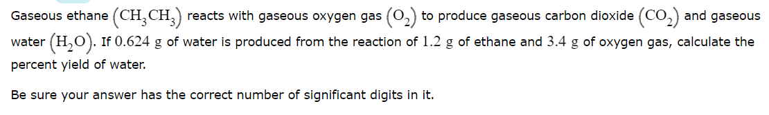 Gaseous ethane (CH,CH,) reacts with gaseous oxygen gas (0,) to produce gaseous carbon dioxide (CO,) and gaseous
water (H,O). If 0.624 g of water is produced from the reaction of 1.2 g of ethane and 3.4 g of oxygen gas, calculate the
percent yield of water.
Be sure your answer has the correct number of significant digits in it.
