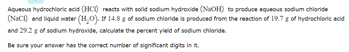 Aqueous hydrochloric acid (HCI) reacts with solid sodium hydroxide (NaOH) to produce aqueous sodium chloride
(NaCI) and liquid water (H,O). If 14.8 g of sodium chloride is produced from the reaction of 19.7 g of hydrochloric acid
and 29.2 g of sodium hydroxide, calculate the percent yield of sodium chloride.
Be sure your answer has the correct number of significant digits in it.
