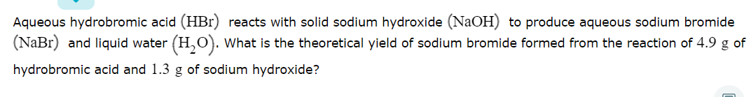 Aqueous hydrobromic acid (HBr) reacts with solid sodium hydroxide (NaOH) to produce aqueous sodium bromide
(NaBr) and liquid water (H,O). What is the theoretical yield of sodium bromide formed from the reaction of 4.9 g of
hydrobromic acid and 1.3 g of sodium hydroxide?
