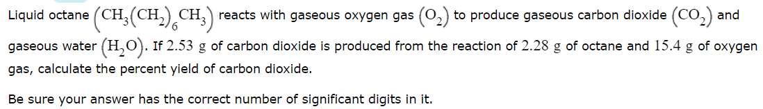 Liquid octane (CH, (CH
.),CH.)
reacts with gaseous oxygen gas (0,) to produce gaseous carbon dioxide (CO,) and
gaseous water (H,O). If 2.53 g of carbon dioxide is produced from the reaction of 2.28 g of octane and 15.4 g of oxygen
gas, calculate the percent yield of carbon dioxide.
Be sure your answer has the correct number of significant digits in it.
