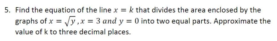 5. Find the equation of the line x = k that divides the area enclosed by the
graphs of x = Vy,x = 3 and y = 0 into two equal parts. Approximate the
value of k to three decimal places.
