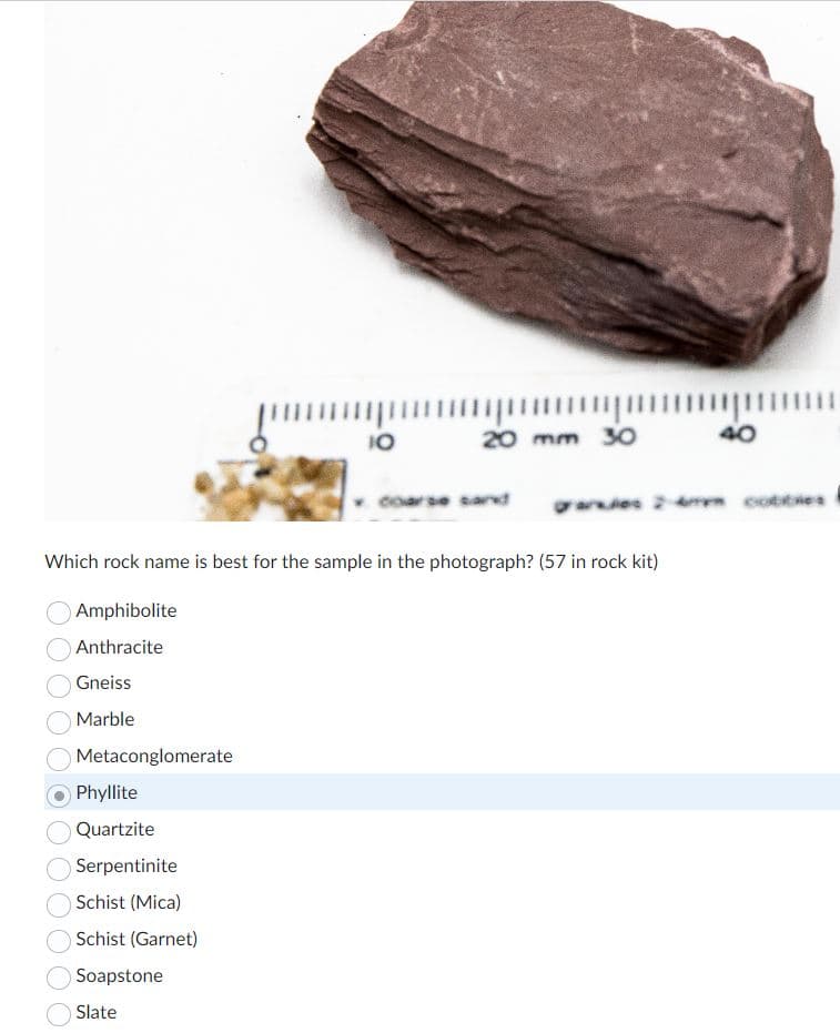 Metaconglomerate
Phyllite
Quartzite
Serpentinite
10
Schist (Mica)
Schist (Garnet)
Soapstone
Slate
20 mm 30
Which rock name is best for the sample in the photograph? (57 in rock kit)
Amphibolite
Anthracite
Gneiss
Marble
arse sand
arios 2-4 cobbles