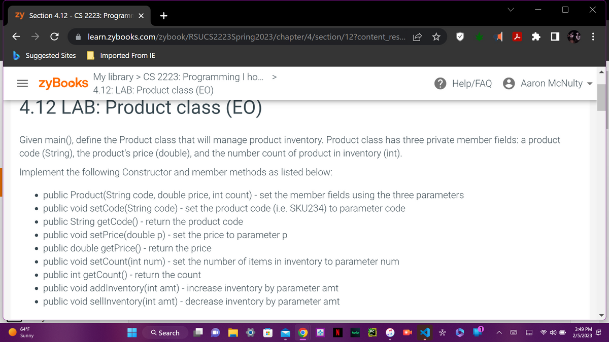 zy Section 4.12 - CS 2223: Programm X
- → C
Suggested Sites
=zyBooks
My library > CS 2223: Programming I ho... >
4.12: LAB: Product class (EO)
4.12 LAB: Product class (EO)
64°F
Sunny
●
Given main(), define the Product class that will manage product inventory. Product class has three private member fields: a product
code (String), the product's price (double), and the number count of product in inventory (int).
Implement the following Constructor and member methods as listed below:
●
●
learn.zybooks.com/zybook/RSUCS2223Spring2023/chapter/4/section/12?content_res...
●
Imported From IE
●
public Product(String code, double price, int count) - set the member fields using the three parameters
public void setCode(String code) - set the product code (i.e. SKU234) to parameter code
public String getCode() - return the product code
public void setPrice(double p) - set the price to parameter p
public double getPrice() - return the price
public void setCount(int num) - set the number of items in inventory to parameter num
public int getCount() - return the count
public void addInventory(int amt) - increase inventory by parameter amt
public void sellInventory(int amt) - decrease inventory by parameter amt
Q Search
Help/FAQ Aaron McNulty
H
hulu
3:49 PM
2/5/2023