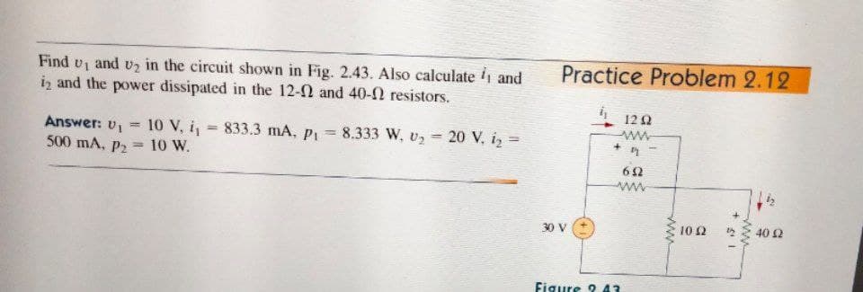Practice Problem 2.12
Find vi and v2 in the circuit shown in Fig. 2.43. Also calculate 1 and
iz and the power dissipated in the 12-2 and 40-2 resistors.
12Q
Answer: v1
10 V, i, = 833.3 mA, P1
8.333 W, v2 20 V, iz =
%3!
%3D
ww
%3D
500 mA, P2
10 W.
%3D
62
30 V
10 Ω
40 2
Figure 2 43
ww
