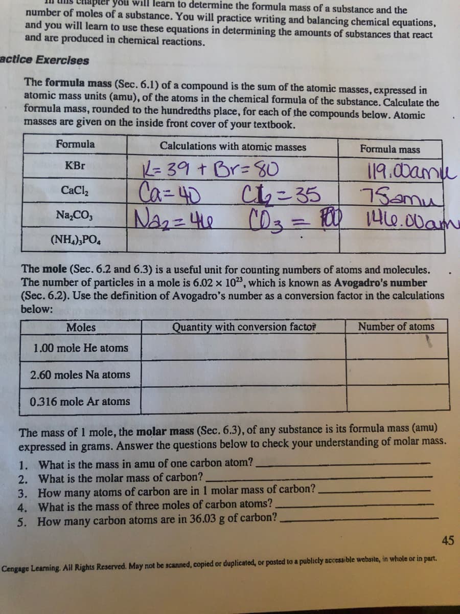 will learn to determine the formula mass of a substance and the
number of moles of a substance. You will practice writing and balancing chemical equations,
and you will learn to use these equations in determining the amounts of substances that react
and are produced in chemical reactions.
actice Exercises
The formula mass (Sec. 6.1) of a compound is the sum of the atomic masses, expressed in
atomic mass units (amu), of the atoms in the chemical formula of the substance. Calculate the
formula mass, rounded to the hundredths place, for each of the compounds below. Atomic
masses are given on the inside front cover of your textbook.
Formula
Calculations with atomic masses
Formula mass
K= 39 + Br=80
Chこ35
C03%3D100
119.00amu
75amu
146.00am
KBr
Ca=40
CaCl,
Na,CO,
(NH,),PO,
The mole (Sec. 6.2 and 6.3) is a useful unit for counting numbers of atoms and molecules.
The number of particles in a mole is 6.02 x 103, which is known as Avogadro's number
(Sec. 6.2). Use the definition of Avogadro's number as a conversion factor in the calculations
below:
Moles
Quantity with conversion factoř
Number of atoms
1.00 mole He atoms
2.60 moles Na atoms
0.316 mole Ar atoms
The mass of mole, the molar mass (Sec. 6.3), of any substance is its formula mass (amu)
expressed in grams. Answer the questions below to check your understanding of molar mass.
1. What is the mass in amu of one carbon atom?
2. What is the molar mass of carbon?
3. How many atoms of carbon are in 1 molar mass of carbon?
4. What is the mass of three moles of carbon atoms?
5. How many carbon atomns are in 36.03 g of carbon?
45
Cengage Learning. All Rights Reserved. May not be scanned, copied or duplicated, or pastcd to a publicly accessible website, in whole or in part.
