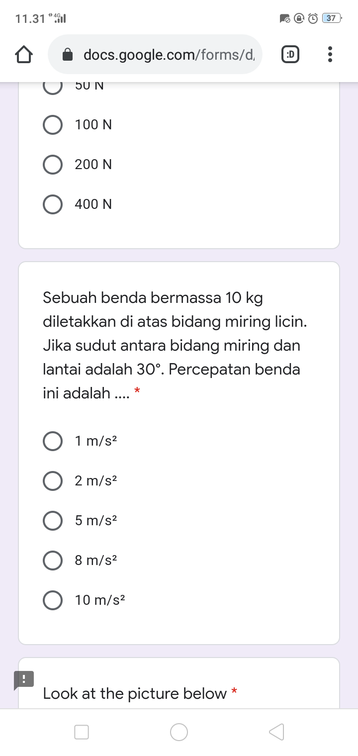 11.31 ":fil
37
docs.google.com/forms/d,
:D
50 N
O 100 N
O 200 N
O 400 N
Sebuah benda bermassa 10 kg
diletakkan di atas bidang miring licin.
Jika sudut antara bidang miring dan
lantai adalah 30°. Percepatan benda
ini adalah .. *
O 1 m/s?
2 m/s?
5 m/s?
8 m/s?
10 m/s?
Look at the picture below *
