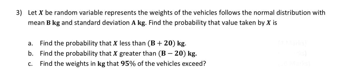 3) Let X be random variable represents the weights of the vehicles follows the normal distribution with
mean B kg and standard deviation A kg. Find the probability that value taken by X is
a. Find the probability that X less than (B + 20) kg.
b. Find the probability that X greater than (B – 20) kg.
C.
Find the weights in kg that 95% of the vehicles exceed?
