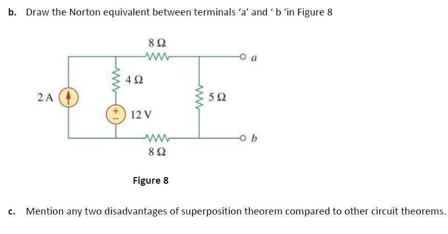 b. Draw the Norton equivalent between terminals 'a' and'b 'in Figure 8
82
o a
4Ω
2 A
5Ω
12 V
82
Figure 8
Mention any two disadvantages of superposition theorem compared to other circuit theorems.
(+1
