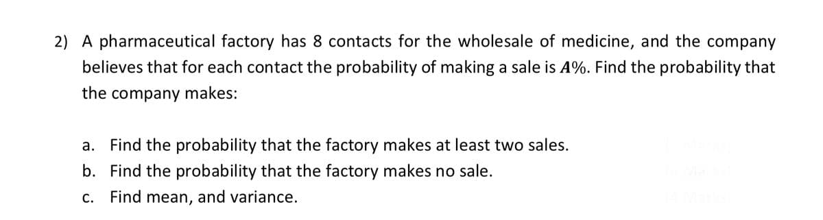 2) A pharmaceutical factory has 8 contacts for the wholesale of medicine, and the company
believes that for each contact the probability of making a sale is A%. Find the probability that
the company makes:
a. Find the probability that the factory makes at least two sales.
b. Find the probability that the factory makes no sale.
С.
Find mean, and variance.

