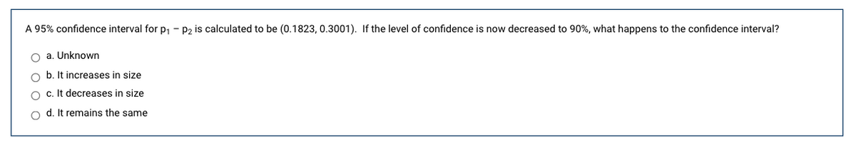 A 95% confidence interval for p1 - P2 is calculated to be (0.1823, 0.3001). If the level of confidence is now decreased to 90%, what happens to the confidence interval?
O a. Unknown
b. It increases in size
c. It decreases in size
d. It remains the same
