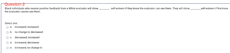 Question 2
Black individuals who receive positive feedback from a White evaluator will show
the evaluator cannot see them.
self-esteem if they know the evaluator can see them. They will show.
self-esteem if the know
Select one:
O a. increased; increased
O b. no change in; decreased
Oc. decreased; increased
O d. increased; decreases
O e. increased; no change in
