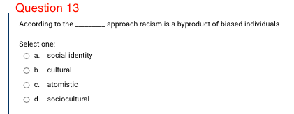 Question 13
According to the
approach racism is a byproduct of biased individuals
Select one:
O a. social identity
O b. cultural
O c. atomistic
O d. sociocultural
