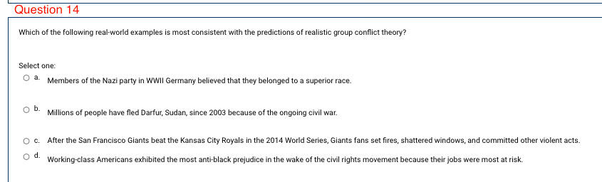 Question 14
Which of the following real-world examples is most consistent with the predictions of realistic group conflict theory?
Select one:
O a. Members of the Nazi party in WWII Germany believed that they belonged to a superior race.
Millions of people have fled Darfur, Sudan, since 2003 because of the ongoing civil war.
Oc. After the San Francisco Giants beat the Kansas City Royals in the 2014 World Series, Giants fans set fires, shattered windows, and committed other violent acts.
o d.
Working-class Americans exhibited the most anti-black prejudice in the wake of the civil rights movement because their jobs were most at risk.
