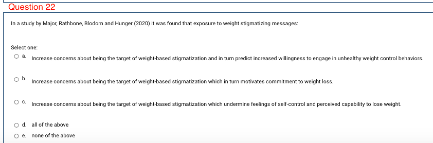 Question 22
In a study by Major, Rathbone, Blodom and Hunger (2020) it was found that exposure to weight stigmatizing messages:
Select one:
O a. Increase concerns about being the target of weight-based stigmatization and in turn predict increased willingness to engage in unhealthy weight control behaviors.
Increase concerns about being the target of weight-based stigmatization which in turn motivates commitment to weight loss.
Oc.
Increase concerns about being the target of weight-based stigmatization which undermine feelings of self-control and perceived capability to lose weight.
O d. all of the above
e.
none of the above
