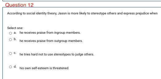 Question 12
According to social identity theory, Jason is more likely to stereotype others and express prejudice when
Select one:
a. he receives praise from ingroup members.
b.
he receives praise from outgroup members.
Oc.
he tries hard not to use stereotypes to judge others.
d.
his own self-esteem is threatened.
