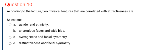 Question 10
According to the lecture, two physical features that are correlated with attractiveness are
Select one:
O a. gender and ethnicity.
O b. anomalous faces and wide hips.
Oc. averageness and facial symmetry.
d. distinctiveness and facial symmetry.
