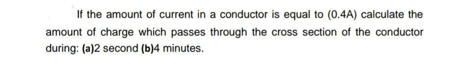 If the amount of current in a conductor is equal to (0.4A) calculate the
amount of charge which passes through the cross section of the conductor
during: (a)2 second (b)4 minutes.