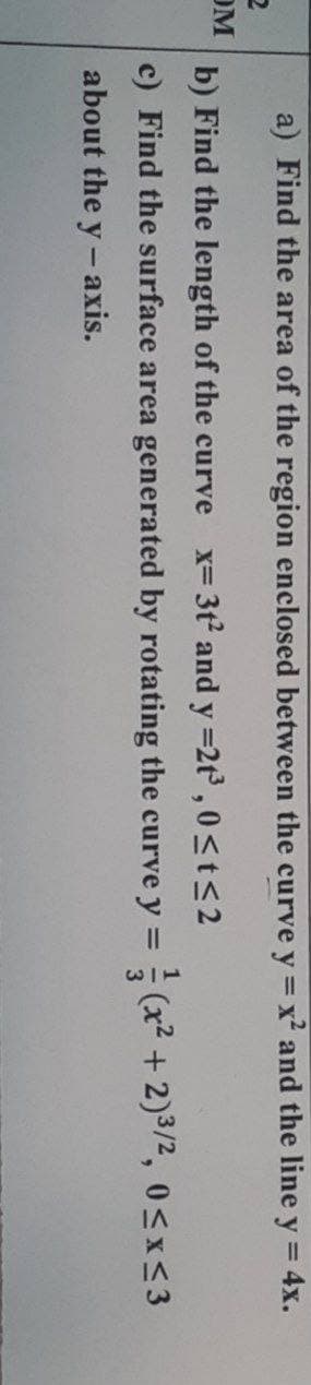 a) Find the area of the region enclosed between the curve y = x² and the line y = 4x.
2
OM
b) Find the length of the curve x= 3t² and y =2t³,0 ≤t≤2
c) Find the surface area generated by rotating the curve y =(x² + 2)³/², 0≤x≤3
about the y-axis.