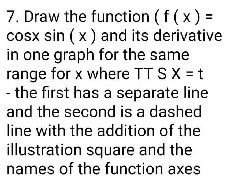 7. Draw the function (f(x) =
cosx sin (x) and its derivative
in one graph for the same
range for x where TT S X = t
- the first has a separate line
and the second is a dashed
line with the addition of the
illustration square and the
names of the function axes