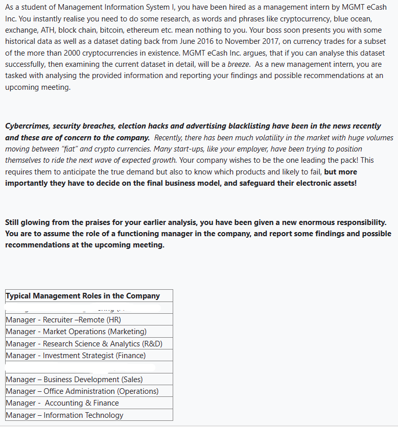 As a student of Management Information System I, you have been hired as a management intern by MGMT eCash
Inc. You instantly realise you need to do some research, as words and phrases like cryptocurrency, blue ocean,
exchange, ATH, block chain, bitcoin, ethereum etc. mean nothing to you. Your boss soon presents you with some
historical data as well as a dataset dating back from June 2016 to November 2017, on currency trades for a subset
of the more than 2000 cryptocurrencies in existence. MGMT eCash Inc. argues, that if you can analyse this dataset
successfully, then examining the current dataset in detail, will be a breeze. As a new management intern, you are
tasked with analysing the provided information and reporting your findings and possible recommendations at an
upcoming meeting.
Cybercrimes, security breaches, election hacks and advertising blacklisting have been in the news recently
and these are of concern to the company. Recently, there has been much volatility in the market with huge volumes
moving between "fiat" and crypto currencies. Many start-ups, like your employer, have been trying to position
themselves to ride the next wave of expected growth. Your company wishes to be the one leading the pack! This
requires them to anticipate the true demand but also to know which products and likely to fail, but more
importantly they have to decide on the final business model, and safeguard their electronic assets!
Still glowing from the praises for your earlier analysis, you have been given a new enormous responsibility.
You are to assume the role of a functioning manager in the company, and report some findings and possible
recommendations at the upcoming meeting.
Typical Management Roles in the Company
Manager - Recruiter -Remote (HR)
Manager - Market Operations (Marketing)
Manager - Research Science & Analytics (R&D)
Manager - Investment Strategist (Finance)
Manager - Business Development (Sales)
Manager - Office Administration (Operations)
Manager - Accounting & Finance
Manager - Information Technology