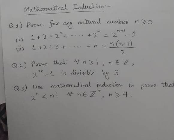 Matthematica Induction-
Q4) Prove for any natural number n >o
L) 1+2+2+
-- +2 =2 - 1
(is 1 +2+3+
+ n =
n (n+1)
Q2) Prove that Vn>1, ne Z,
22"-1 is divisible by 3
Q 3) Use mathematical induction to
2" < n! + nEZ".
poove that

