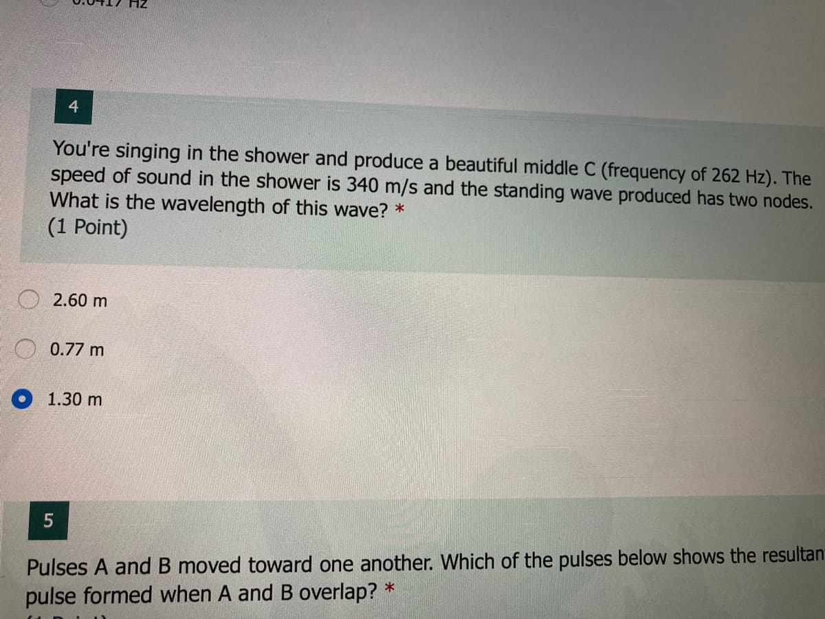4.
You're singing in the shower and produce a beautiful middle C (frequency of 262 Hz). The
speed of sound in the shower is 340 m/s and the standing wave produced has two nodes.
What is the wavelength of this wave? *
(1 Point)
O 2.60 m
0.77 m
O 1.30 m
Pulses A and B moved toward one another. Which of the pulses below shows the resultan
pulse formed when A and B overlap? *
