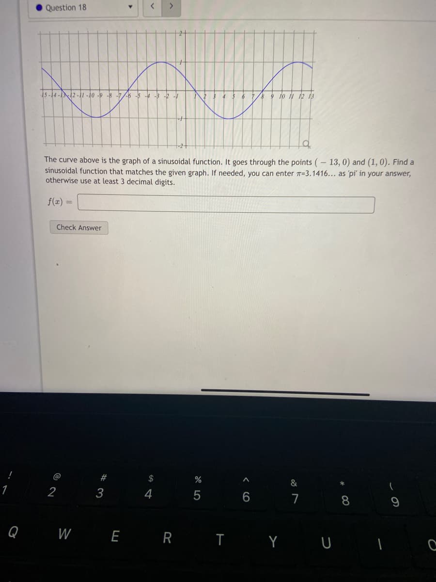 Question 18
く
i5 -14 -1N12 -i1 -10 -9 -8 -76 -5 - -3 -2 -
7/8 9 J N 12 13
The curve above is the graph of a sinusoidal function. It goes through the points (– 13, 0) and (1, 0). Find a
sinusoidal function that matches the given graph. If needed, you can enter T=3.1416... as 'pi' in your answer,
otherwise use at least 3 decimal digits.
f(x) =
Check Answer
@
#
2$
%
&
2
4
7
Q W E R T Y U T e
< CO
