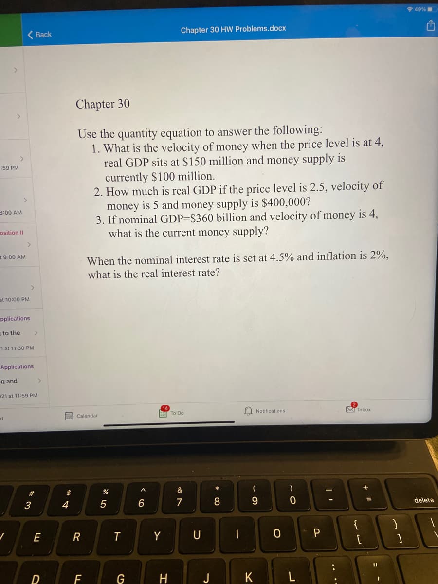 * 49%
Chapter 30 HW Problems.docx
< Вack
Chapter 30
Use the quantity equation to answer the following:
1. What is the velocity of money when the price level is at 4,
real GDP sits at $150 million and money supply is
currently $100 million.
2. How much is real GDP if the price level is 2.5, velocity of
money is 5 and money supply is $400,000?
3. If nominal GDP=$360 billion and velocity of money is 4,
what is the current money supply?
:59 PM
<>
B:00 AM
osition II
>
t 9:00 AM
When the nominal interest rate is set at 4.5% and inflation is 2%,
what is the real interest rate?
<.
at 10:00 PM
pplications
to the
1 at 11:30 PM
Applications
g and
021 at 11:59 PM
Notifications
M Inbox
T To Do
333 Calendar
$
%
&
3
4
5
6
7
9.
delete
E
T
Y
F
G
H
K
