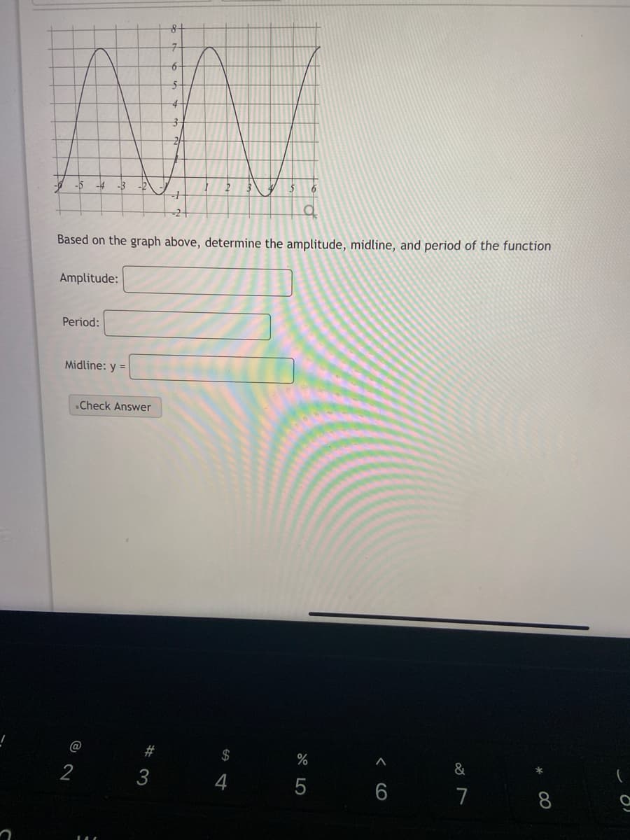 -3
Based on the graph above, determine the amplitude, midline, and period of the function
Amplitude:
Period:
Midline: y =
.Check Answer
@
2#
$
&
2
3
4
7
< CO
LO

