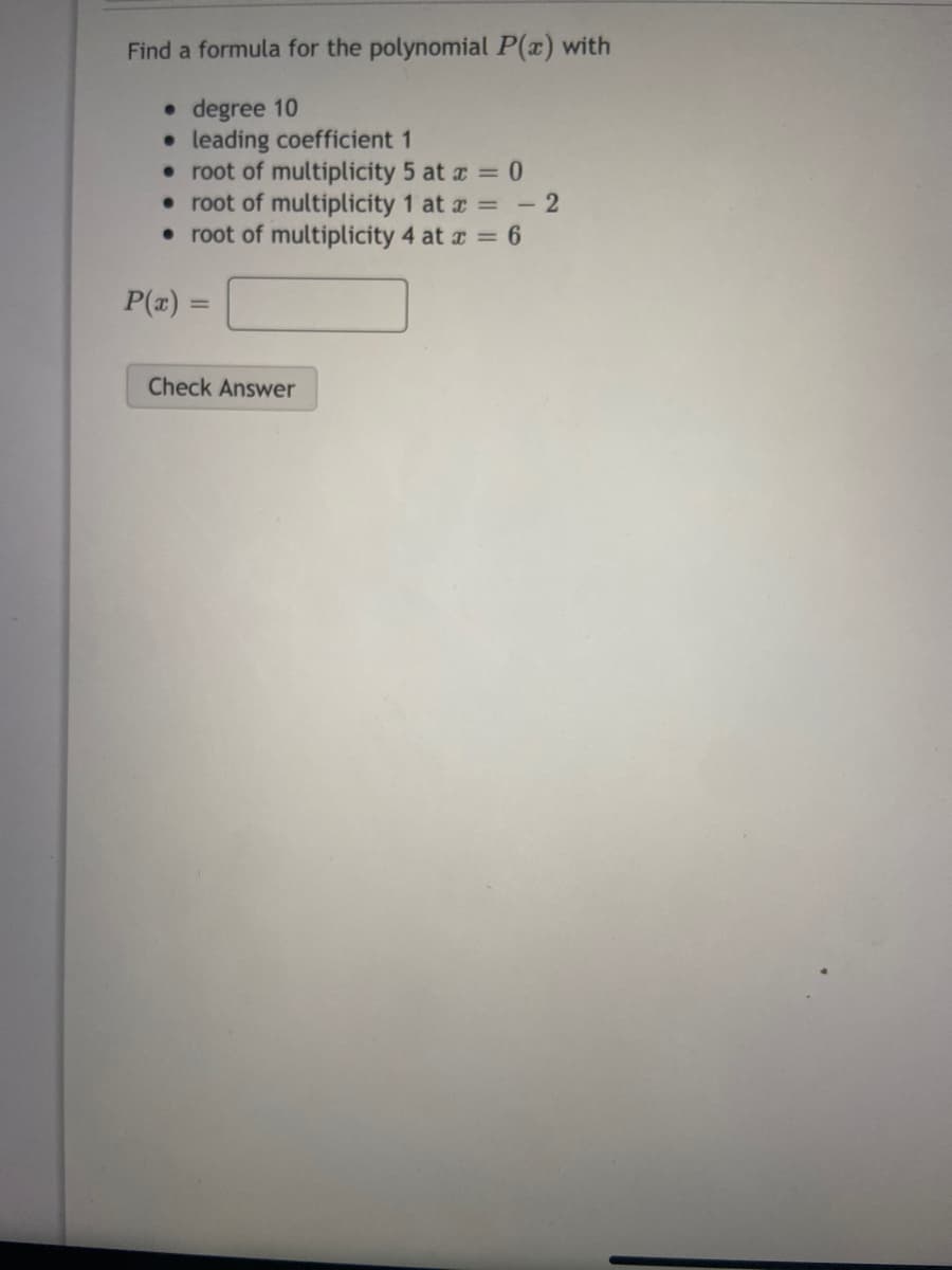 Find a formula for the polynomial P(x) with
• degree 10
• leading coefficient 1
• root of multiplicity 5 at a = 0
• root of multiplicity 1 at a = - 2
• root of multiplicity 4 at r = 6
P(x) =
Check Answer
