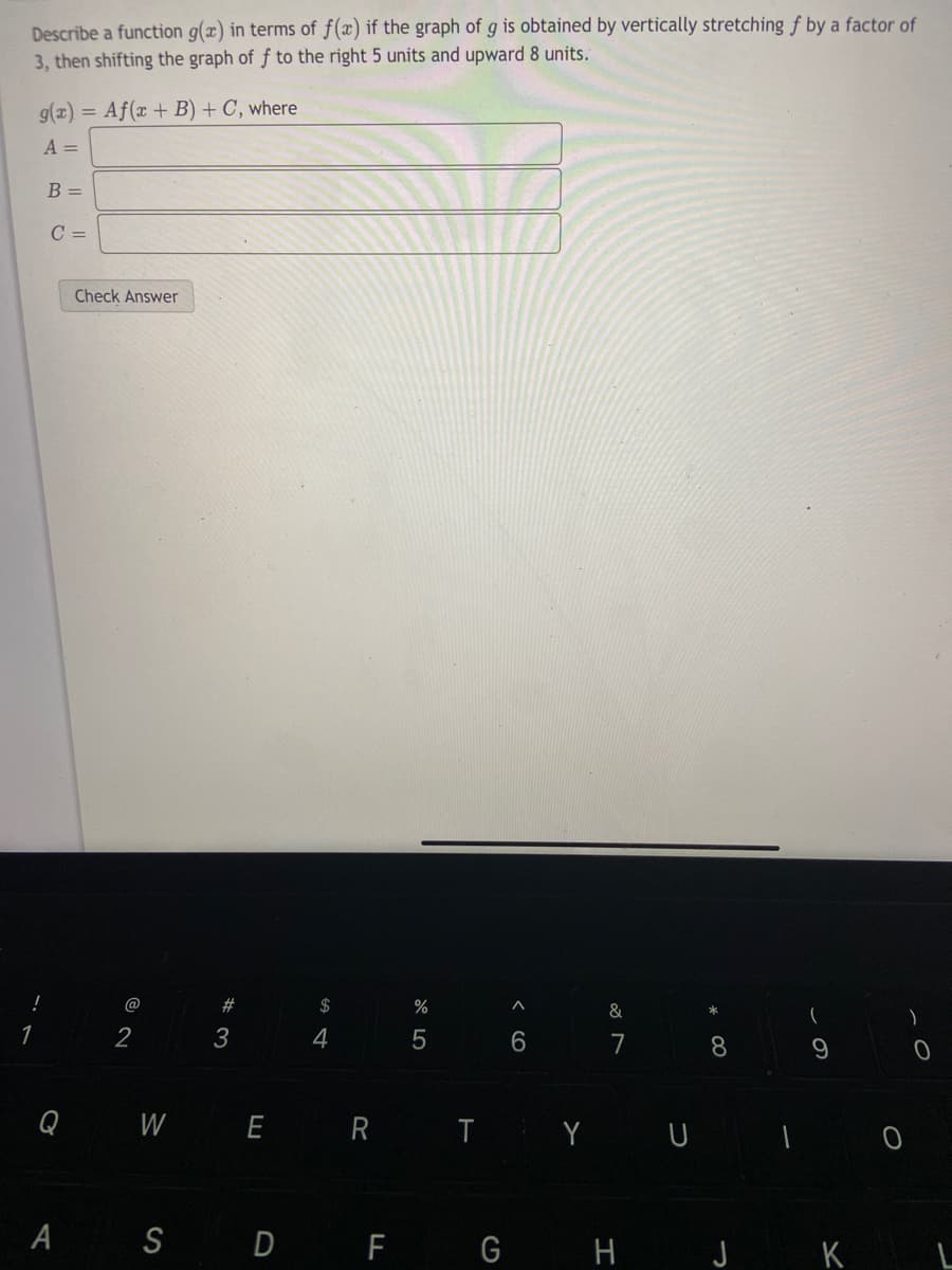 Describe a function g(x) in terms of f(x) if the graph of g is obtained by vertically stretching f by a factor of
3, then shifting the graph of f to the right 5 units and upward 8 units.
g(x) = Af(x + B) + C, where
A =
B =
C =
Check Answer
!
@
$
%
&
*
4
7 8
Q W E
T Y U ī O
R
A S D F G H J K L
< cO
