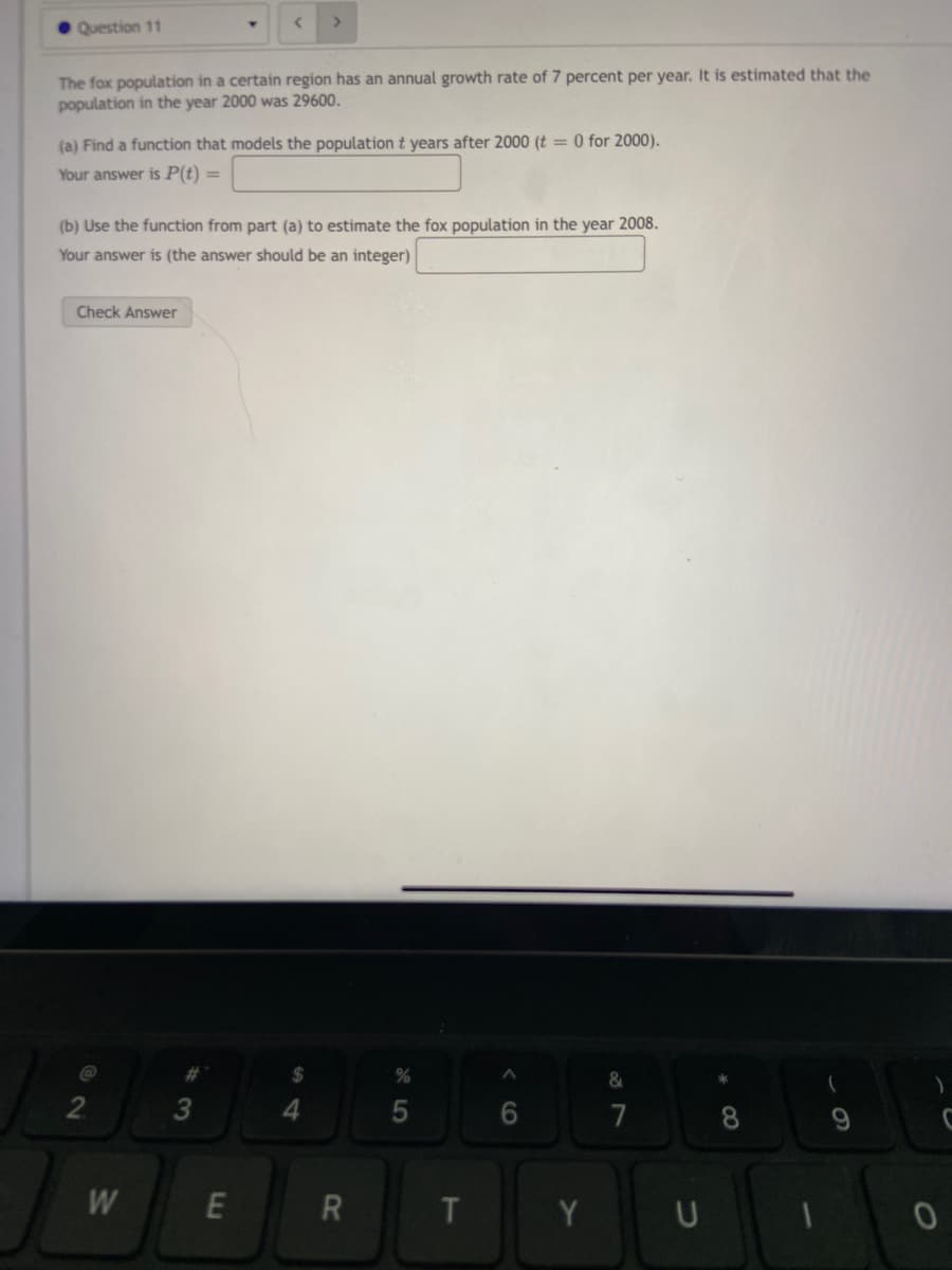 • Question 11
The fox population in a certain region has an annual growth rate of 7 percent per year. It is estimated that the
population in the year 2000 was 29600.
(a) Find a function that models the population t years after 2000 (t = 0 for 2000).
Your answer is P(t) =
(b) Use the function from part (a) to estimate the fox population in the year 2008.
Your answer is (the answer should be an integer)
Check Answer
%23
$
&
2.
4.
6.
7
8
9
W
E
U
R
