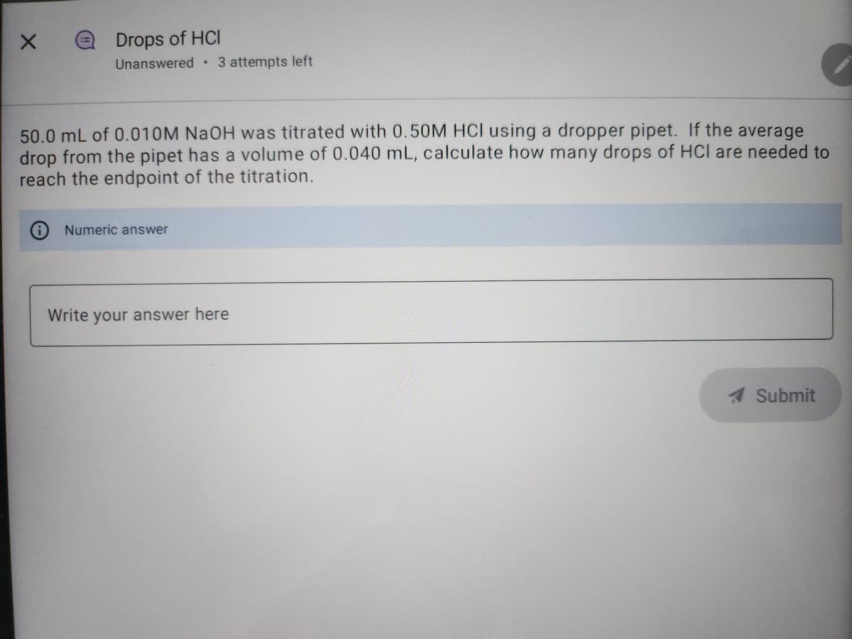 X
= Drops of HCI
Unanswered. 3 attempts left
50.0 mL of 0.010M NaOH was titrated with 0.50M HCI using a dropper pipet. If the average
drop from the pipet has a volume of 0.040 mL, calculate how many drops of HCI are needed to
reach the endpoint of the titration.
Numeric answer
Write your answer here
✔ Submit