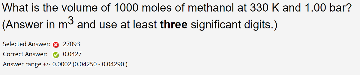 What is the volume of 1000 moles of methanol at 330 K and 1.00 bar?
(Answer in m³ and use at least three significant digits.)
Selected Answer:
27093
Correct Answer:
0.0427
Answer range +/- 0.0002 (0.04250 -0.04290)