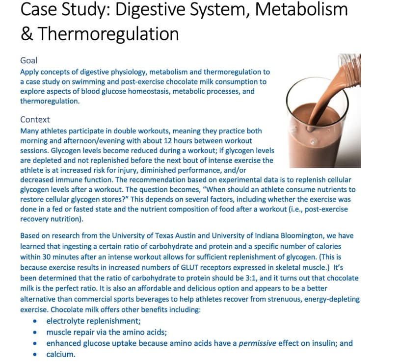 Case Study: Digestive System, Metabolism
& Thermoregulation
Goal
Apply concepts of digestive physiology, metabolism and thermoregulation to
a case study on swimming and post-exercise chocolate milk consumption to
explore aspects of blood glucose homeostasis, metabolic processes, and
thermoregulation.
Context
Many athletes participate in double workouts, meaning they practice both
morning and afternoon/evening with about 12 hours between workout
sessions. Glycogen levels become reduced during a workout; if glycogen levels
are depleted and not replenished before the next bout of intense exercise the
athlete is at increased risk for injury, diminished performance, and/or
decreased immune function. The recommendation based on experimental data is to replenish cellular
glycogen levels after a workout. The question becomes, "When should an athlete consume nutrients to
restore cellular glycogen stores?" This depends on several factors, including whether the exercise was
done in a fed or fasted state and the nutrient composition of food after a workout (i.e., post-exercise
recovery nutrition).
Based on research from the University of Texas Austin and University of Indiana Bloomington, we have
learned that ingesting a certain ratio of carbohydrate and protein and a specific number of calories
within 30 minutes after an intense workout allows for sufficient replenishment of glycogen. (This is
because exercise results in increased numbers of GLUT receptors expressed in skeletal muscle.) It's
been determined that the ratio of carbohydrate to protein should be 3:1, and it turns out that chocolate
milk is the perfect ratio. It is also an affordable and delicious option and appears to be a better
alternative than commercial sports beverages to help athletes recover from strenuous, energy-depleting
exercise. Chocolate milk offers other benefits including:
electrolyte replenishment;
• muscle repair via the amino acids;
• enhanced glucose uptake because amino acids have a permissive effect on insulin; and
calcium.