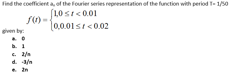 Find the coefficient a, of the Fourier series representation of the function with period T= 1/50
1,0 <t < 0.01
f (t) =
(0,0.01<t < 0.02
given by:
а. 0
b. 1
с. 2/n
d. -3/n
е. 2n
