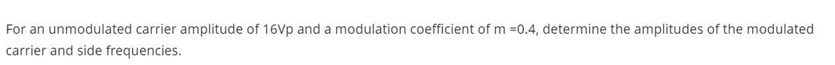 For an unmodulated carrier amplitude of 16Vp and a modulation coefficient of m =0.4, determine the amplitudes of the modulated
carrier and side frequencies.

