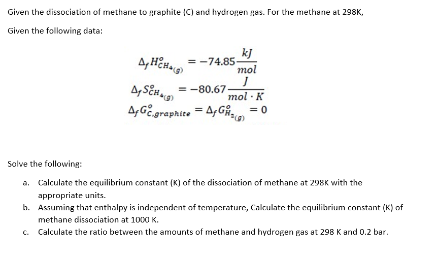 Given the dissociation of methane to graphite (C) and hydrogen gas. For the methane at 298K,
Given the following data:
kJ
= -74.85-
mol
= -80.67
mol · K
A,GE.graphite
= A,Gån
= 0
%3D
Solve the following:
a. Calculate the equilibrium constant (K) of the dissociation of methane at 298K with the
appropriate units.
b. Assuming that enthalpy is independent of temperature, Calculate the equilibrium constant (K) of
methane dissociation at 1000 K.
C.
Calculate the ratio between the amounts of methane and hydrogen gas at 298 K and 0.2 bar.
