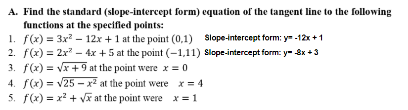 A. Find the standard (slope-intercept form) equation of the tangent line to the following
functions at the specified points:
1. f(x) = 3x² – 12x + 1 at the point (0,1) Slope-intercept form: y= -12x + 1
2. f(x) = 2x² – 4x + 5 at the point (–1,11) Slope-intercept form: y= -8x + 3
3. f(x) = Vx + 9 at the point were x = 0
4. f(x) = v25 – x² at the point were x = 4
5. f(x) = x2 + vx at the point were x = 1
