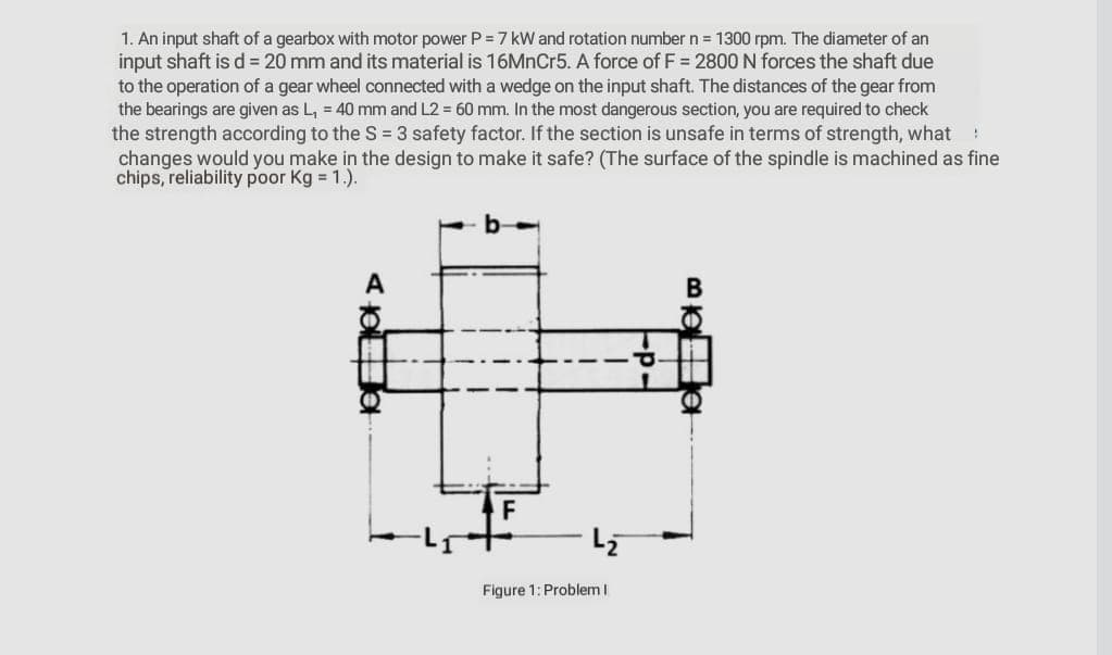1. An input shaft of a gearbox with motor power P =7 kW and rotation number n = 1300 rpm. The diameter of an
input shaft is d = 20 mm and its material is 16MnCr5. A force of F = 2800 N forces the shaft due
to the operation of a gear wheel connected with a wedge on the input shaft. The distances of the gear from
the bearings are given as L, = 40 mm and L2 = 60 mm. In the most dangerous section, you are required to check
the strength according to the S = 3 safety factor. If the section is unsafe in terms of strength, what :
changes would you make in the design to make it safe? (The surface of the spindle is machined as fine
chips, reliability poor Kg = 1.).
A
F
Figure 1: Problem I
